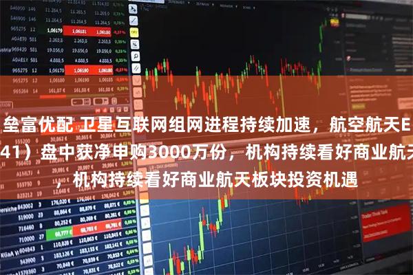 垒富优配 卫星互联网组网进程持续加速，航空航天ETF天弘（159241）盘中获净申购3000万份，机构持续看好商业航天板块投资机遇