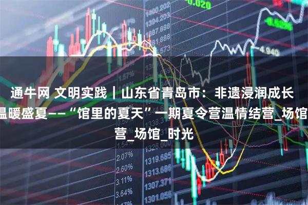 通牛网 文明实践｜山东省青岛市：非遗浸润成长 友谊温暖盛夏——“馆里的夏天”一期夏令营温情结营_场馆_时光