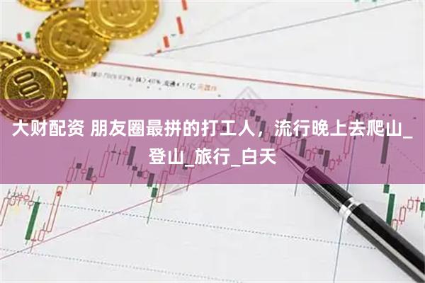 大财配资 朋友圈最拼的打工人，流行晚上去爬山_登山_旅行_白天