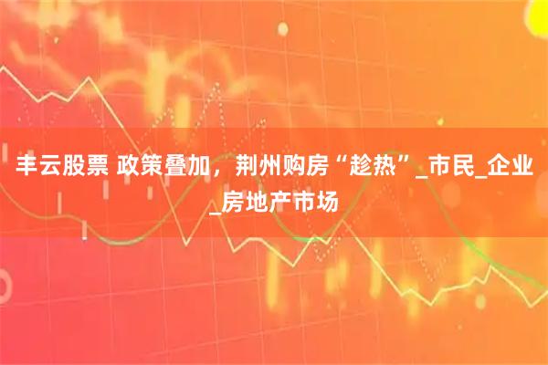 丰云股票 政策叠加，荆州购房“趁热”_市民_企业_房地产市场