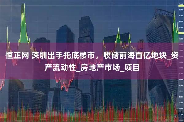 恒正网 深圳出手托底楼市，收储前海百亿地块_资产流动性_房地产市场_项目