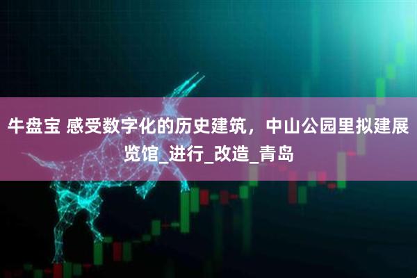 牛盘宝 感受数字化的历史建筑，中山公园里拟建展览馆_进行_改造_青岛