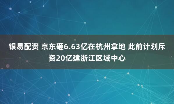 银易配资 京东砸6.63亿在杭州拿地 此前计划斥资20亿建浙江区域中心