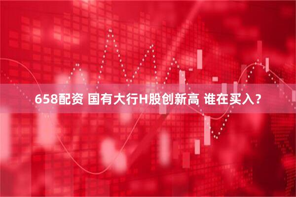 658配资 国有大行H股创新高 谁在买入？