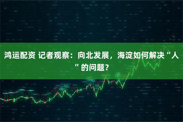 鸿运配资 记者观察：向北发展，海淀如何解决“人”的问题？