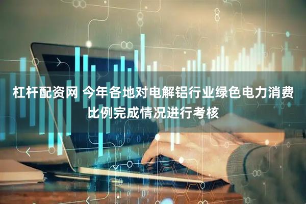 杠杆配资网 今年各地对电解铝行业绿色电力消费比例完成情况进行考核