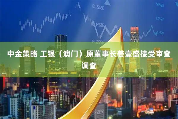 中金策略 工银（澳门）原董事长姜壹盛接受审查调查