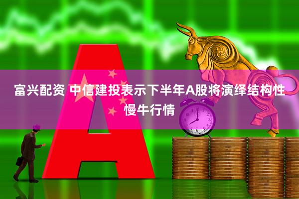 富兴配资 中信建投表示下半年A股将演绎结构性慢牛行情