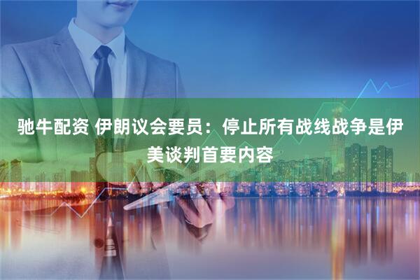 驰牛配资 伊朗议会要员：停止所有战线战争是伊美谈判首要内容