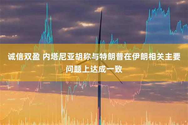 诚信双盈 内塔尼亚胡称与特朗普在伊朗相关主要问题上达成一致