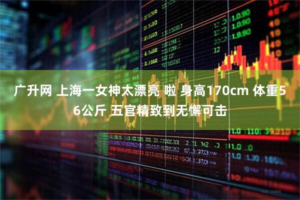 广升网 上海一女神太漂亮 啦 身高170cm 体重56公斤 五官精致到无懈可击