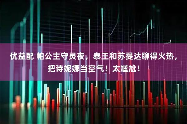 优益配 帕公主守灵夜，泰王和苏提达聊得火热，把诗妮娜当空气！太尴尬！