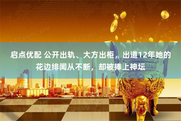 启点优配 公开出轨、大方出柜，出道12年她的花边绯闻从不断，却被捧上神坛