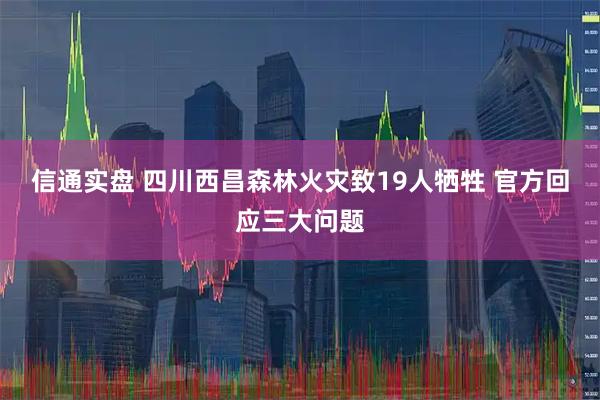 信通实盘 四川西昌森林火灾致19人牺牲 官方回应三大问题