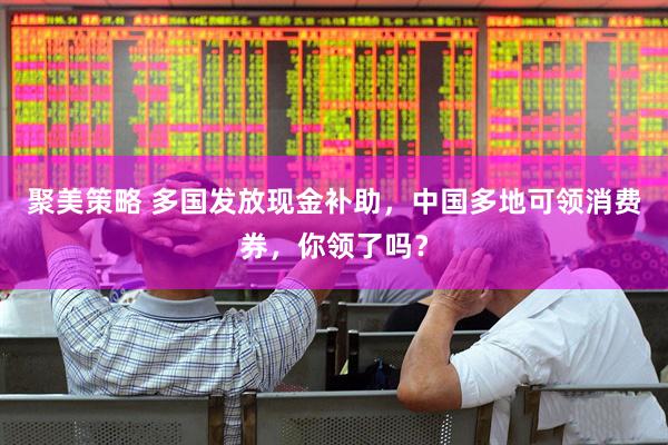 聚美策略 多国发放现金补助，中国多地可领消费券，你领了吗？